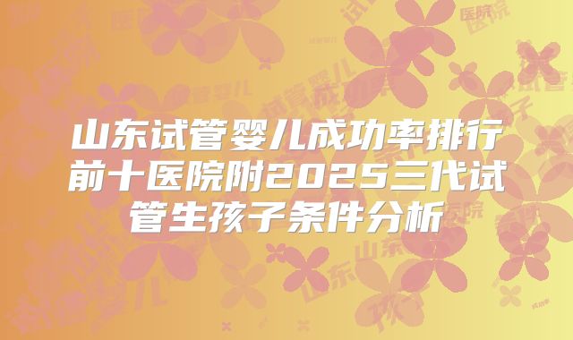 山东试管婴儿成功率排行前十医院附2025三代试管生孩子条件分析