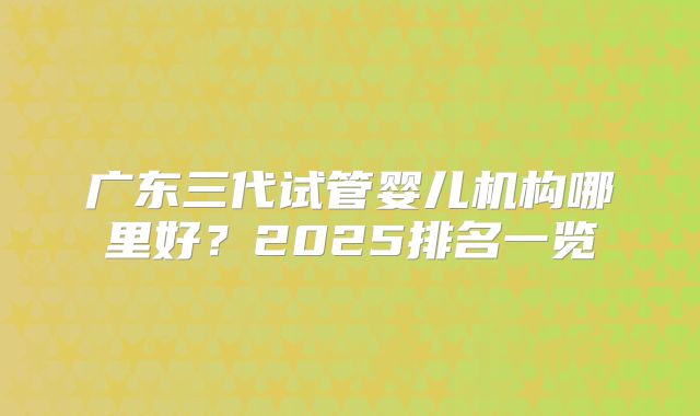 广东三代试管婴儿机构哪里好？2025排名一览