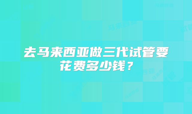 去马来西亚做三代试管要花费多少钱？
