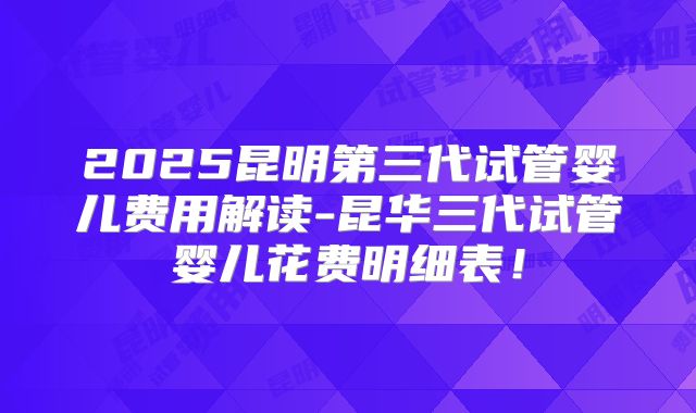 2025昆明第三代试管婴儿费用解读-昆华三代试管婴儿花费明细表！