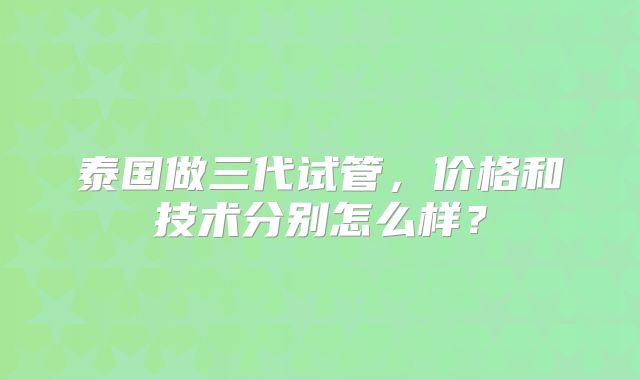 泰国做三代试管,价格和技术分别怎么样?