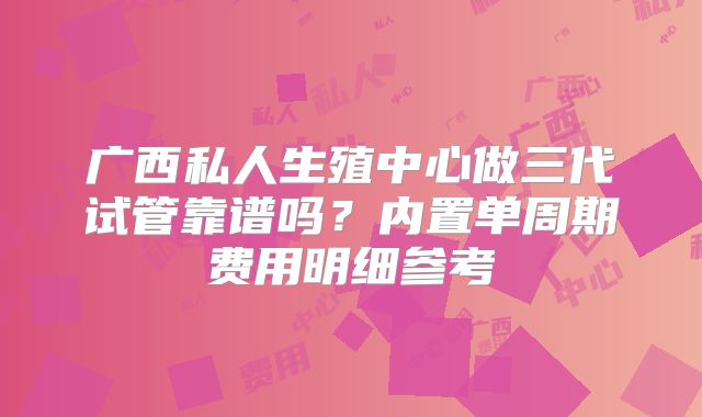 广西私人生殖中心做三代试管靠谱吗?内置单周期费用明细参考