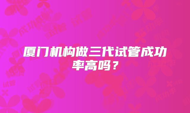 厦门机构做三代试管成功率高吗？