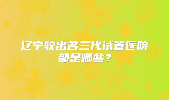 辽宁较出名三代试管医院都是哪些?