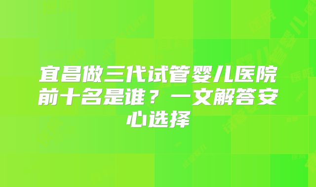 宜昌做三代试管婴儿医院前十名是谁?一文解答安心选择