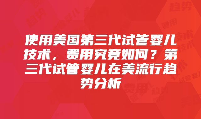 使用美国第三代试管婴儿技术,费用究竟如何?第三代试管婴儿在美流行趋势分析