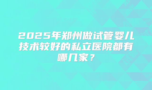2025年郑州做试管婴儿技术较好的私立医院都有哪几家？