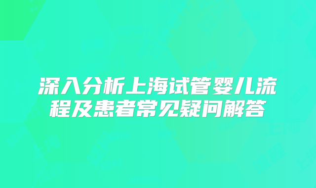 深入分析上海试管婴儿流程及患者常见疑问解答