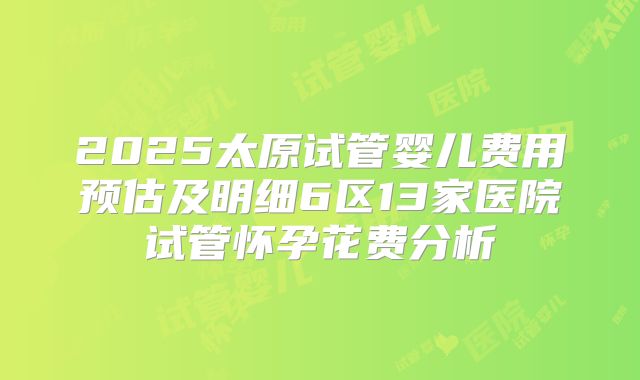 2025太原试管婴儿费用预估及明细6区13家医院试管怀孕花费分析