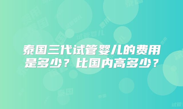 泰国三代试管婴儿的费用是多少?比国内高多少?