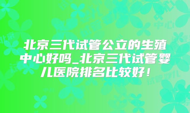 北京三代试管公立的生殖中心好吗_北京三代试管婴儿医院排名比较好!
