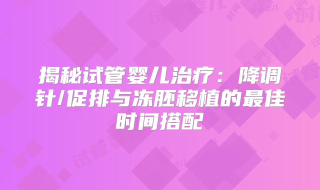 揭秘试管婴儿治疗:降调针/促排与冻胚移植的最佳时间搭配