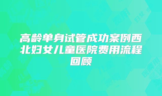 高龄单身试管成功案例西北妇女儿童医院费用流程回顾