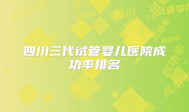 四川三代试管婴儿医院成功率排名