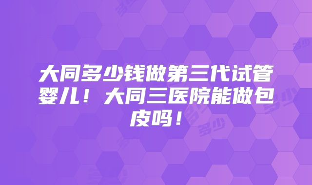 大同多少钱做第三代试管婴儿！大同三医院能做包皮吗！