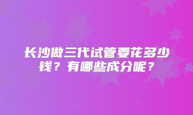 长沙做三代试管要花多少钱?有哪些成分呢?