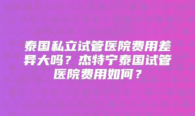泰国私立试管医院费用差异大吗?杰特宁泰国试管医院费用如何?