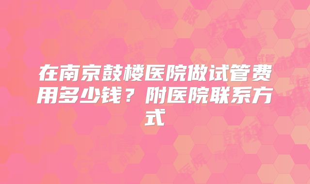 在南京鼓楼医院做试管费用多少钱？附医院联系方式