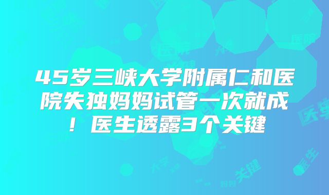 45岁三峡大学附属仁和医院失独妈妈试管一次就成！医生透露3个关键