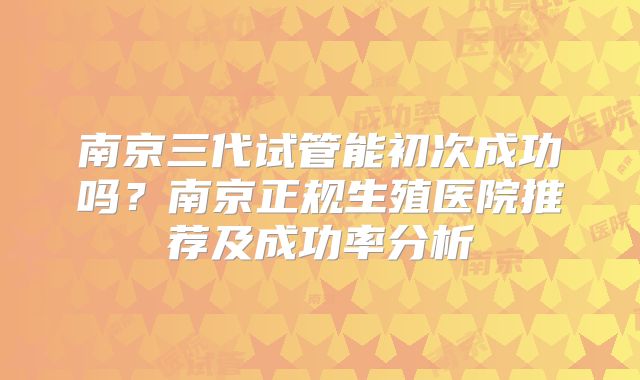 南京三代试管能初次成功吗?南京正规生殖医院推荐及成功率分析
