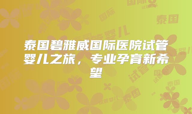 泰国碧雅威国际医院试管婴儿之旅，专业孕育新希望