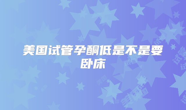 美国试管孕酮低是不是要卧床