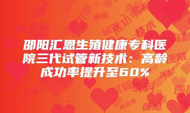 邵阳汇恩生殖健康专科医院三代试管新技术：高龄成功率提升至60%