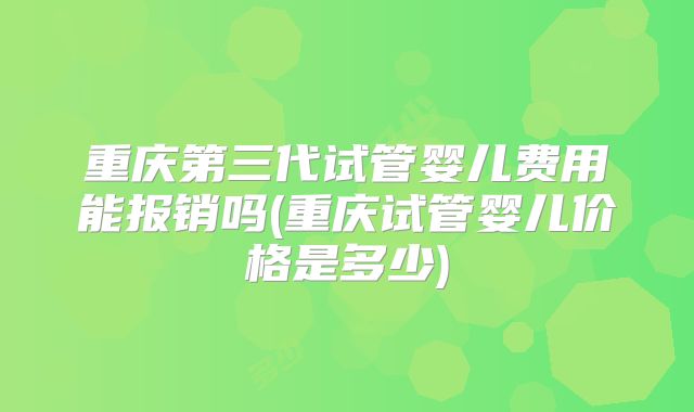 重庆第三代试管婴儿费用能报销吗(重庆试管婴儿价格是多少)