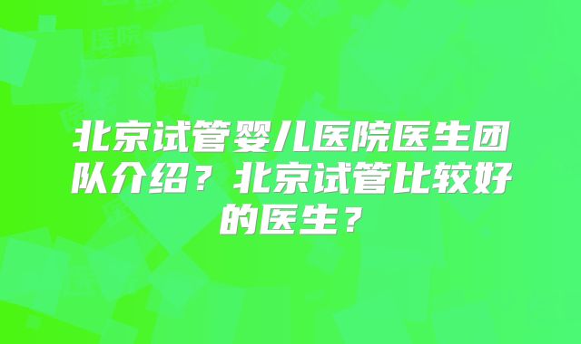 北京试管婴儿医院医生团队介绍?北京试管比较好的医生?