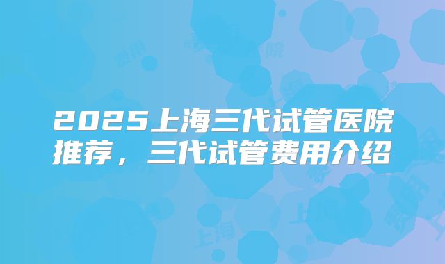 2025上海三代试管医院推荐,三代试管费用介绍