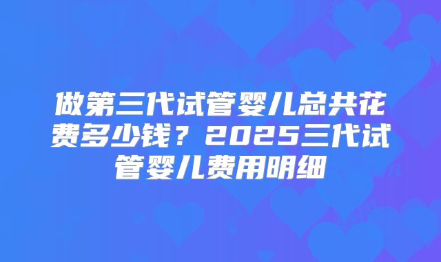 做第三代试管婴儿总共花费多少钱？2025三代试管婴儿费用明细