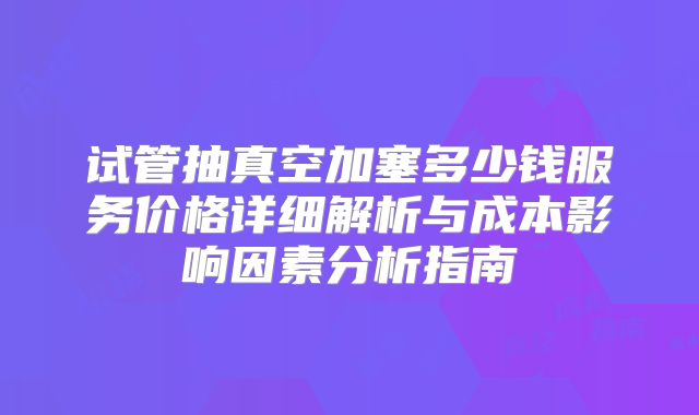 试管抽真空加塞多少钱服务价格详细解析与成本影响因素分析指南