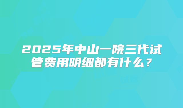 2025年中山一院三代试管费用明细都有什么？