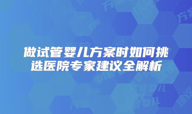 做试管婴儿方案时如何挑选医院专家建议全解析