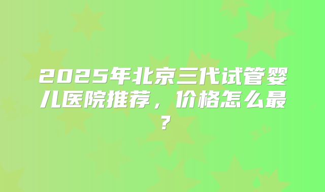 2025年北京三代试管婴儿医院推荐,价格怎么最?