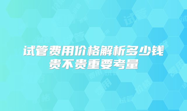 试管费用价格解析多少钱贵不贵重要考量