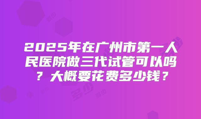 2025年在广州市第一人民医院做三代试管可以吗?大概要花费多少钱?