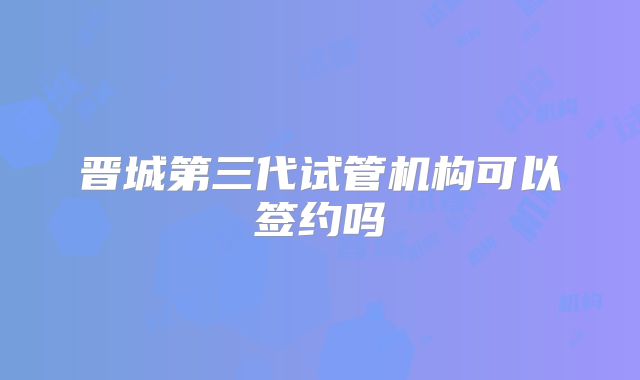 晋城第三代试管机构可以签约吗