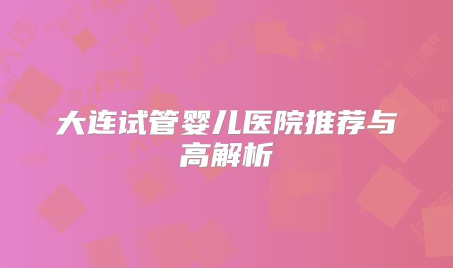 大连试管婴儿医院推荐与高解析