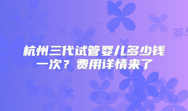 杭州三代试管婴儿多少钱一次?费用详情来了