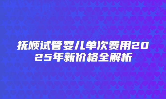 抚顺试管婴儿单次费用2025年新价格全解析