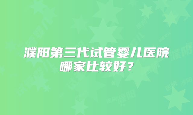 濮阳第三代试管婴儿医院哪家比较好?