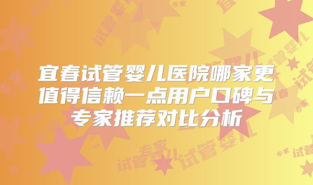宜春试管婴儿医院哪家更值得信赖一点用户口碑与专家推荐对比分析