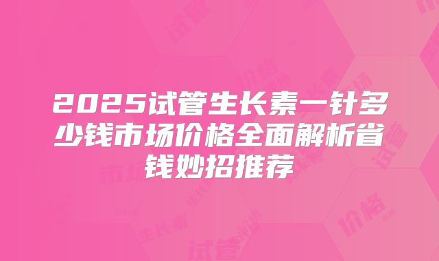 2025试管生长素一针多少钱市场价格全面解析省钱妙招推荐