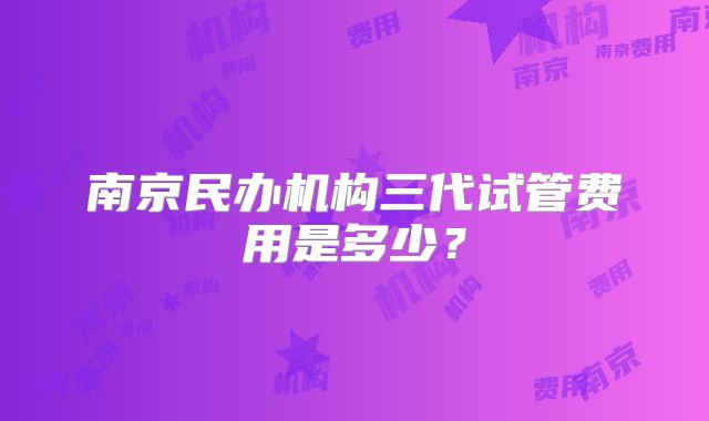 南京民办机构三代试管费用是多少？