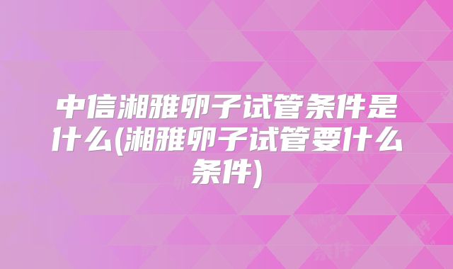 中信湘雅卵子试管条件是什么(湘雅卵子试管要什么条件)