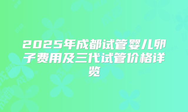 2025年成都试管婴儿卵子费用及三代试管价格详览