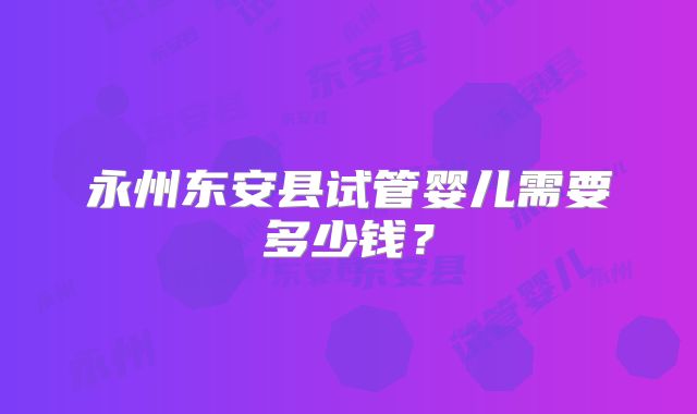 永州东安县试管婴儿需要多少钱？