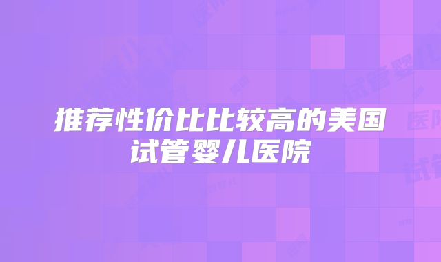 推荐性价比比较高的美国试管婴儿医院