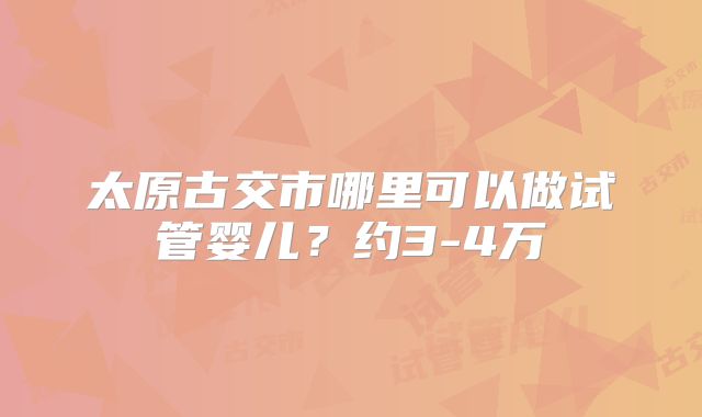 太原古交市哪里可以做试管婴儿？约3-4万